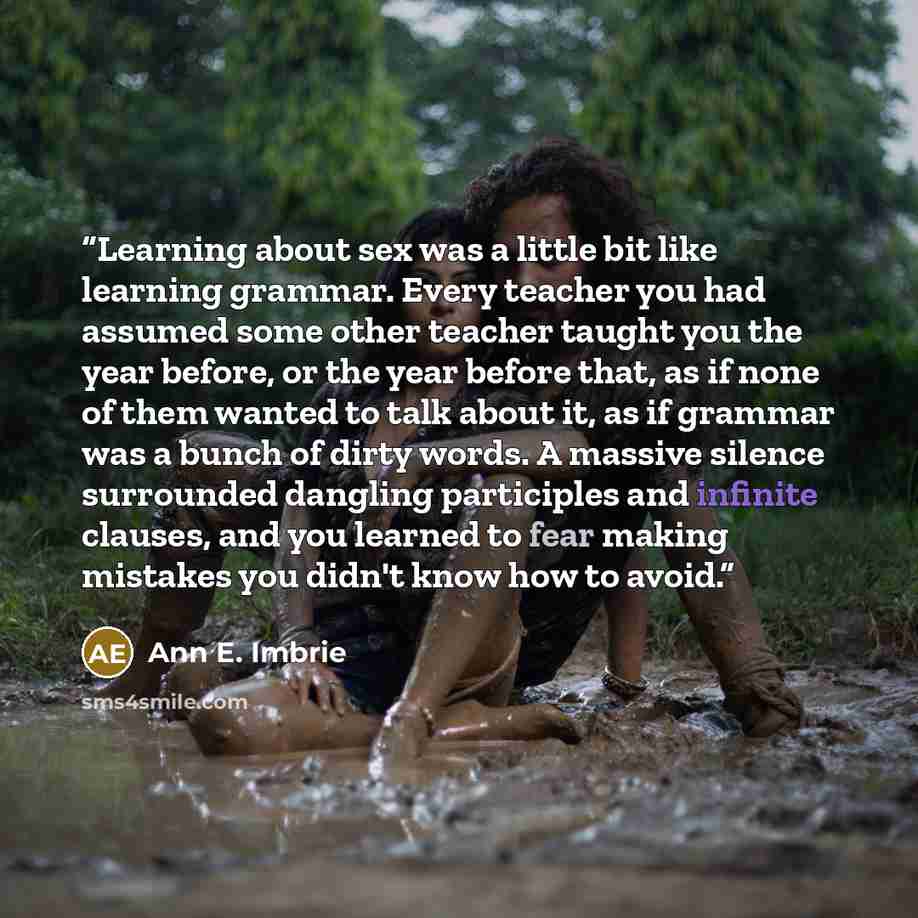 “Learning about sex was a little bit like learning grammar. Every teacher you had assumed some other teacher taught you the year before, or the year before that, as if none of them wanted to talk about it, as if grammar was a bunch of dirty words. A massive silence surrounded dangling participles…” quote by Ann E. Imbrie