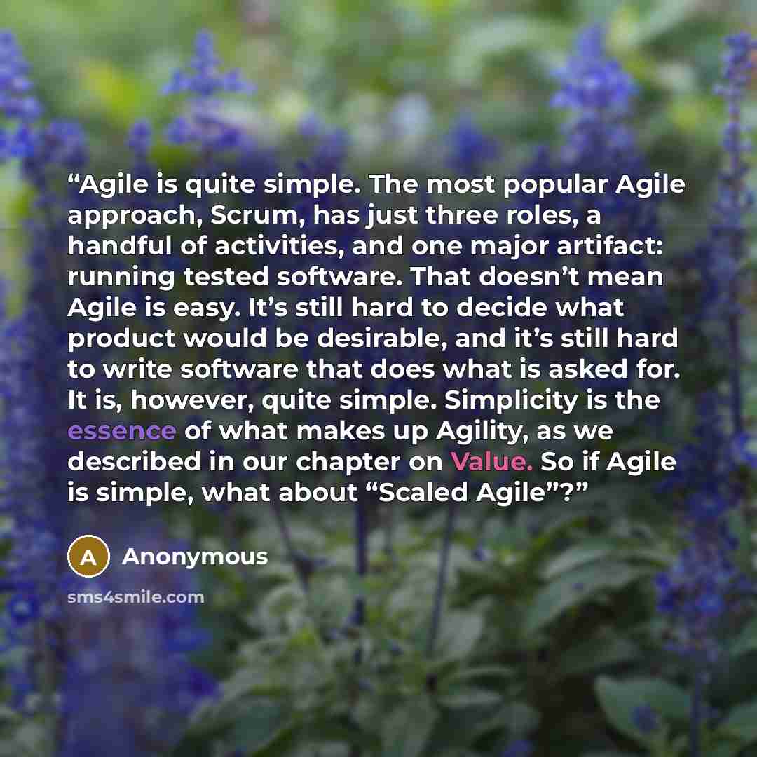 “Agile is quite simple. The most popular Agile approach, Scrum, has just three roles, a handful of activities, and one major artifact: running tested software. That doesn’t mean Agile is easy. It’s still hard to decide what product would be desirable, and it’s still hard to write software that does…” quote by Anonymous