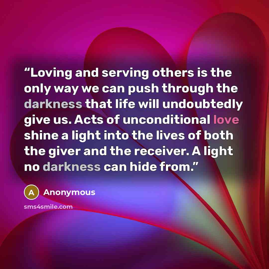 “Loving and serving others is the only way we can push through the darkness that life will undoubtedly give us. Acts of unconditional love shine a light into the lives of both the giver and the receiver. A light no darkness can hide from.” quote by Anonymous