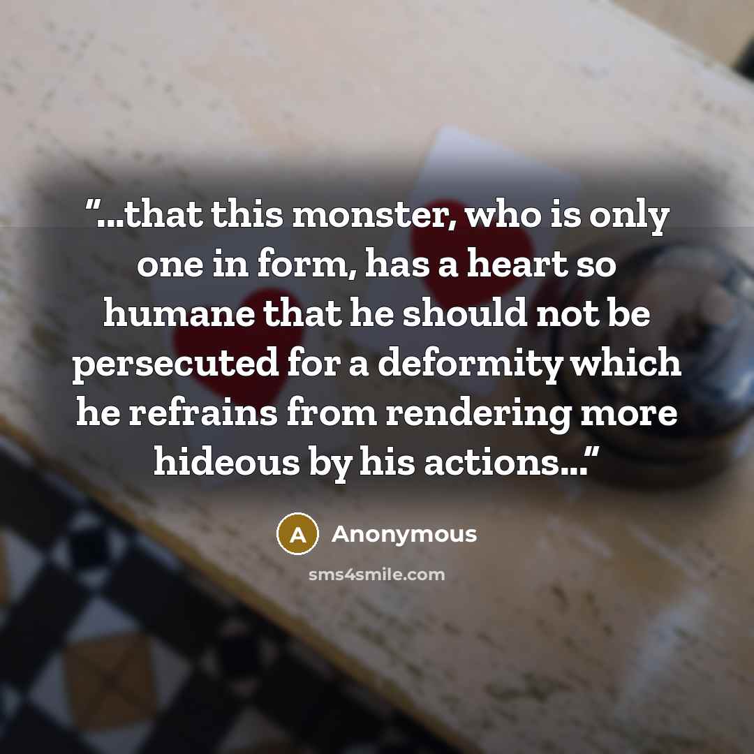“...that this monster, who is only one in form, has a heart so humane that he should not be persecuted for a deformity which he refrains from rendering more hideous by his actions...” quote by Anonymous