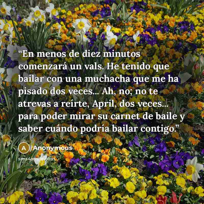 “En menos de diez minutos comenzará un vals. He tenido que bailar con una muchacha que me ha pisado dos veces... Ah, no; no te atrevas a reírte, April, dos veces... para poder mirar su carnet de baile y saber cuándo podría bailar contigo.” quote by Anonymous