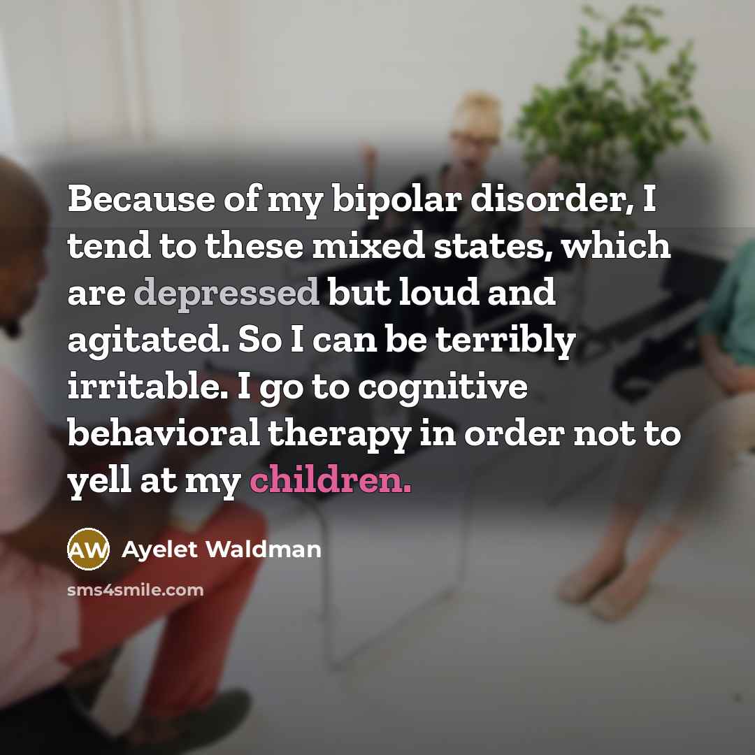 “Because of my bipolar disorder, I tend to these mixed states, which are depressed but loud and agitated. So I can be terribly irritable. I go to cognitive behavioral therapy in order not to yell at my children.” quote by Ayelet Waldman