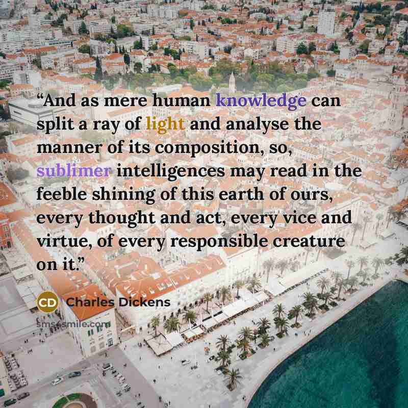 “And as mere human knowledge can split a ray of light and analyse the manner of its composition, so, sublimer intelligences may read in the feeble shining of this earth of ours, every thought and act, every vice and virtue, of every responsible creature on it.” quote by Charles Dickens