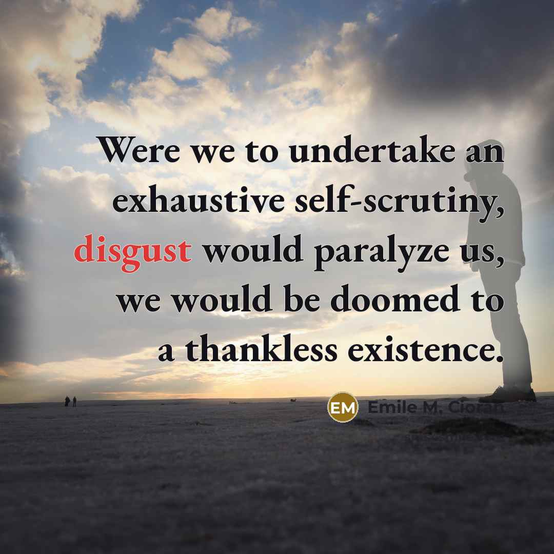 “Were we to undertake an exhaustive self-scrutiny, disgust would paralyze us, we would be doomed to a thankless existence.” quote by Emile M. Cioran