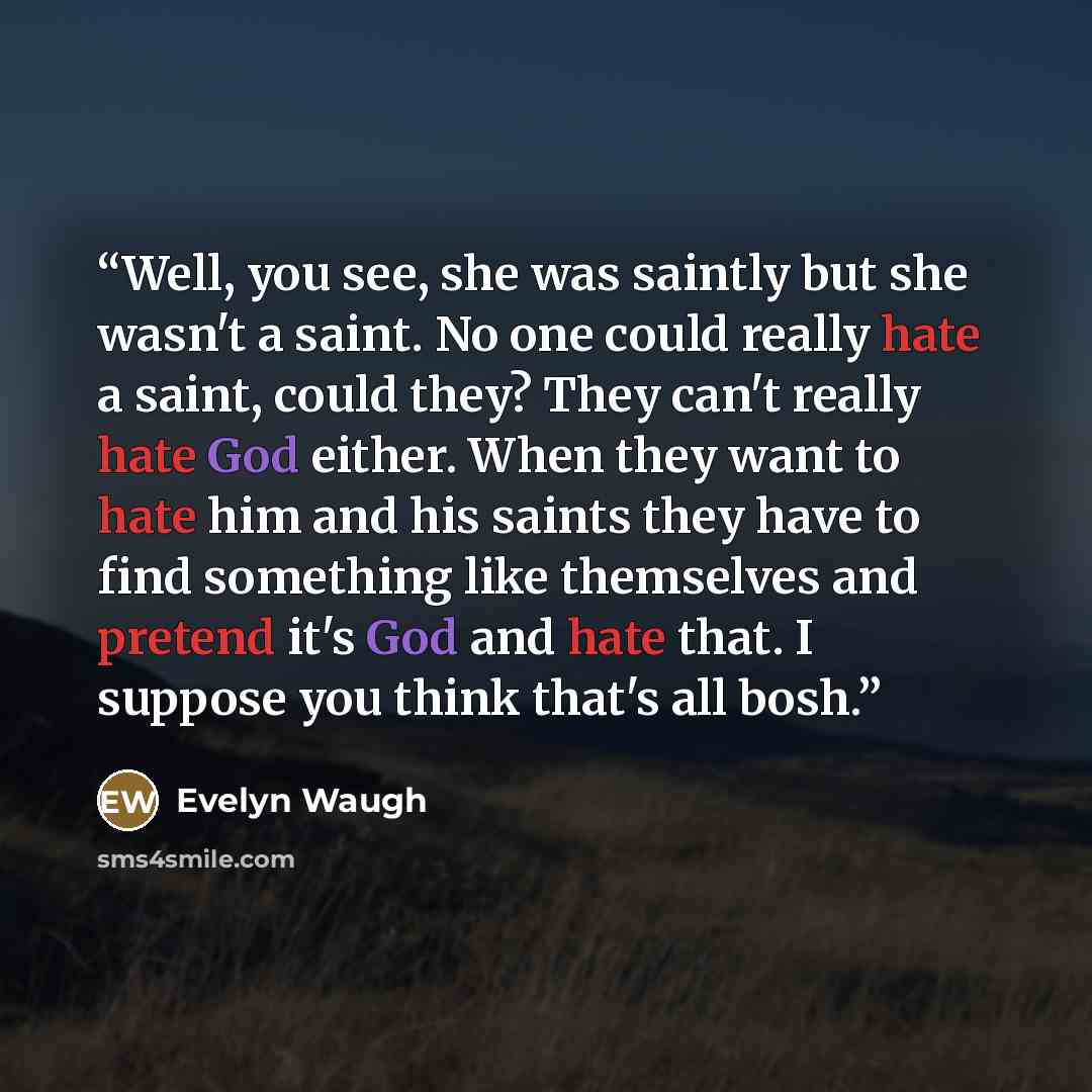“Well, you see, she was saintly but she wasn't a saint. No one could really hate a saint, could they? They can't really hate God either. When they want to hate him and his saints they have to find something like themselves and pretend it's God and hate that. I suppose you think that's all bosh.” quote by Evelyn Waugh