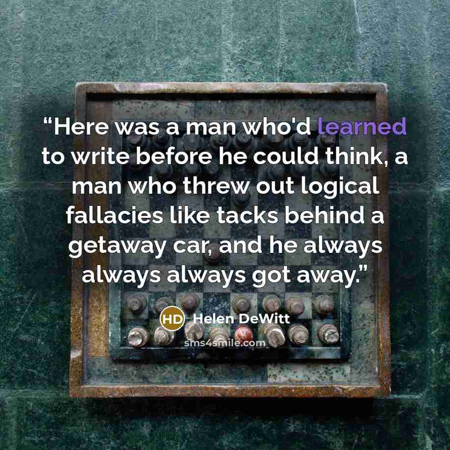 “Here was a man who'd learned to write before he could think, a man who threw out logical fallacies like tacks behind a getaway car, and he always always always got away.” quote by Helen DeWitt