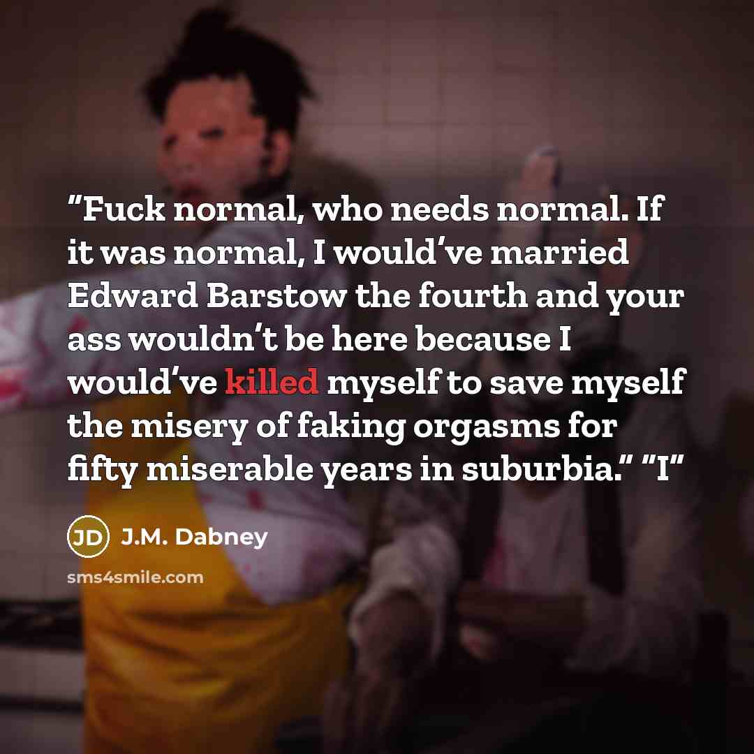 “Fuck normal, who needs normal. If it was normal, I would’ve married Edward Barstow the fourth and your ass wouldn’t be here because I would’ve killed myself to save myself the misery of faking orgasms for fifty miserable years in suburbia.” “I” quote by J.M. Dabney