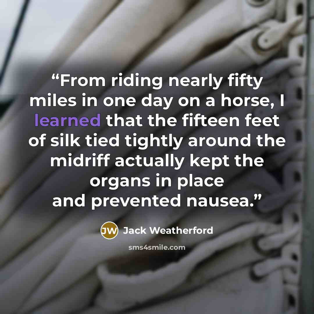 “From riding nearly fifty miles in one day on a horse, I learned that the fifteen feet of silk tied tightly around the midriff actually kept the organs in place and prevented nausea.” quote by Jack Weatherford