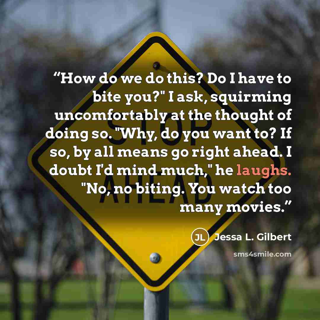“How do we do this? Do I have to bite you?" I ask, squirming uncomfortably at the thought of doing so. "Why, do you want to? If so, by all means go right ahead. I doubt I'd mind much," he laughs. "No, no biting. You watch too many movies.” quote by Jessa L. Gilbert