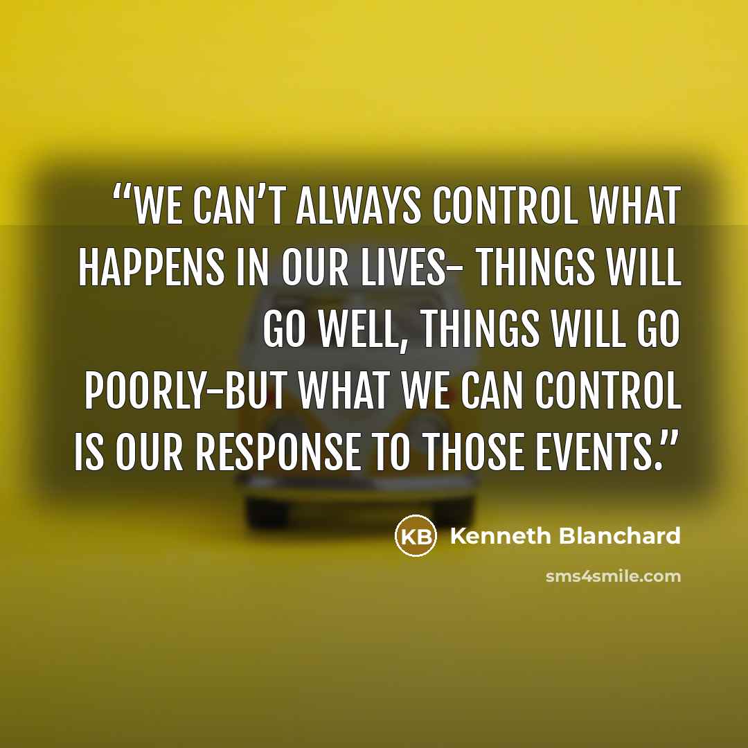 “We can’t always control what happens in our lives- things will go well, things will go poorly-but what we can control is our response to those events.” quote by Kenneth Blanchard
