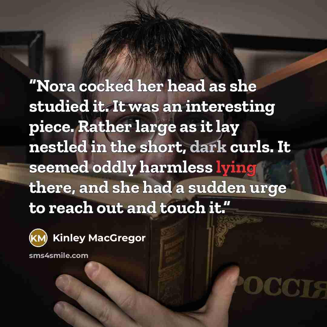“Nora cocked her head as she studied it. It was an interesting piece. Rather large as it lay nestled in the short, dark curls. It seemed oddly harmless lying there, and she had a sudden urge to reach out and touch it.” quote by Kinley MacGregor