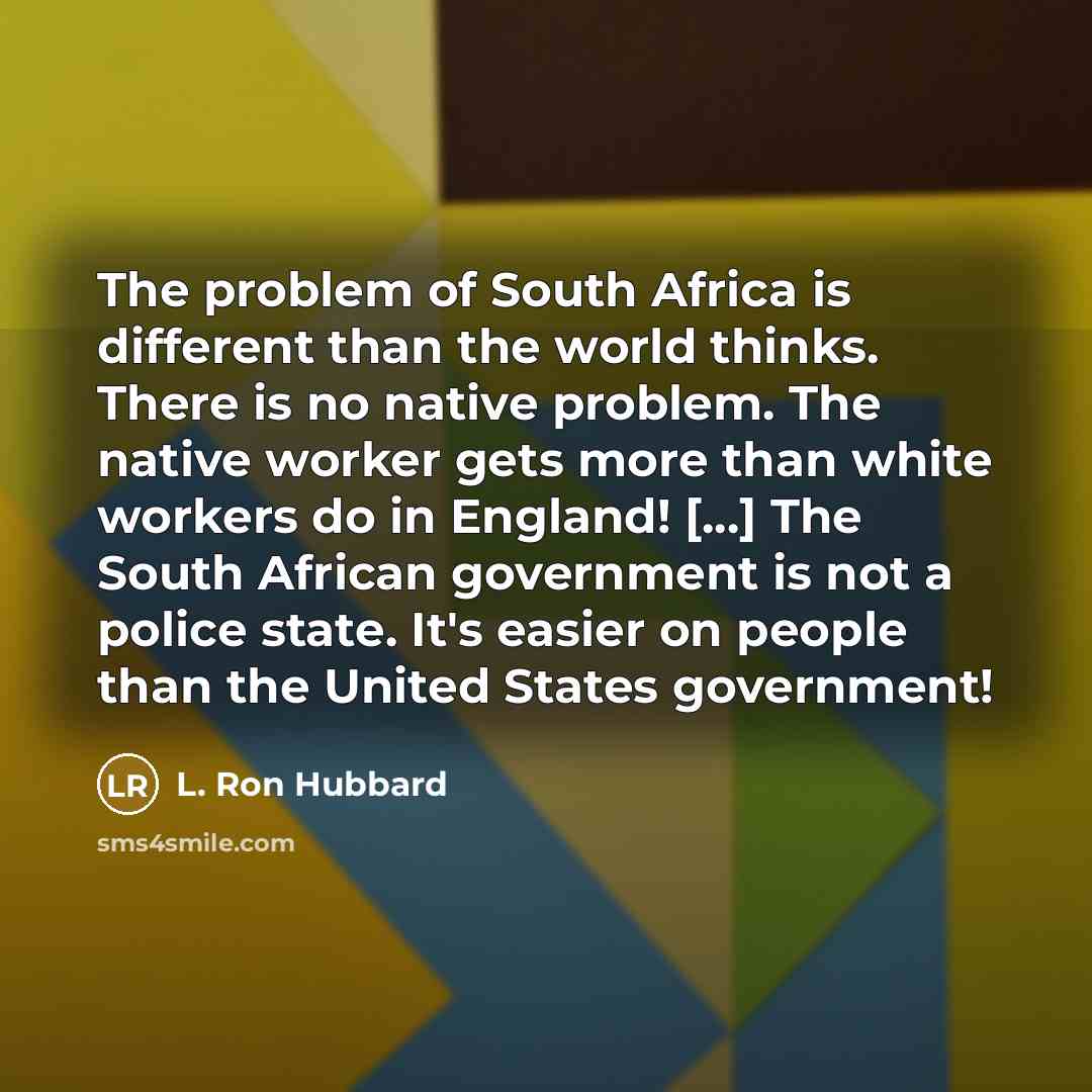 “The problem of South Africa is different than the world thinks. There is no native problem. The native worker gets more than white workers do in England! [...] The South African government is not a police state. It's easier on people than the United States government!” quote by L. Ron Hubbard