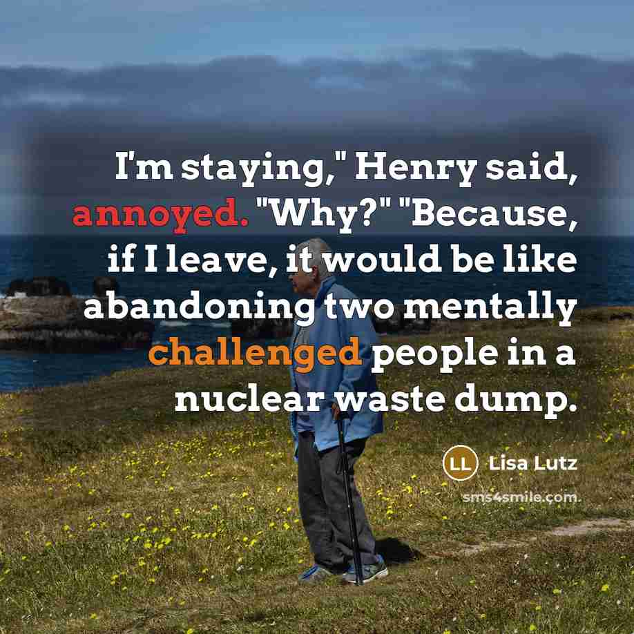 “I'm staying," Henry said, annoyed. "Why?" "Because, if I leave, it would be like abandoning two mentally challenged people in a nuclear waste dump.” quote by Lisa Lutz