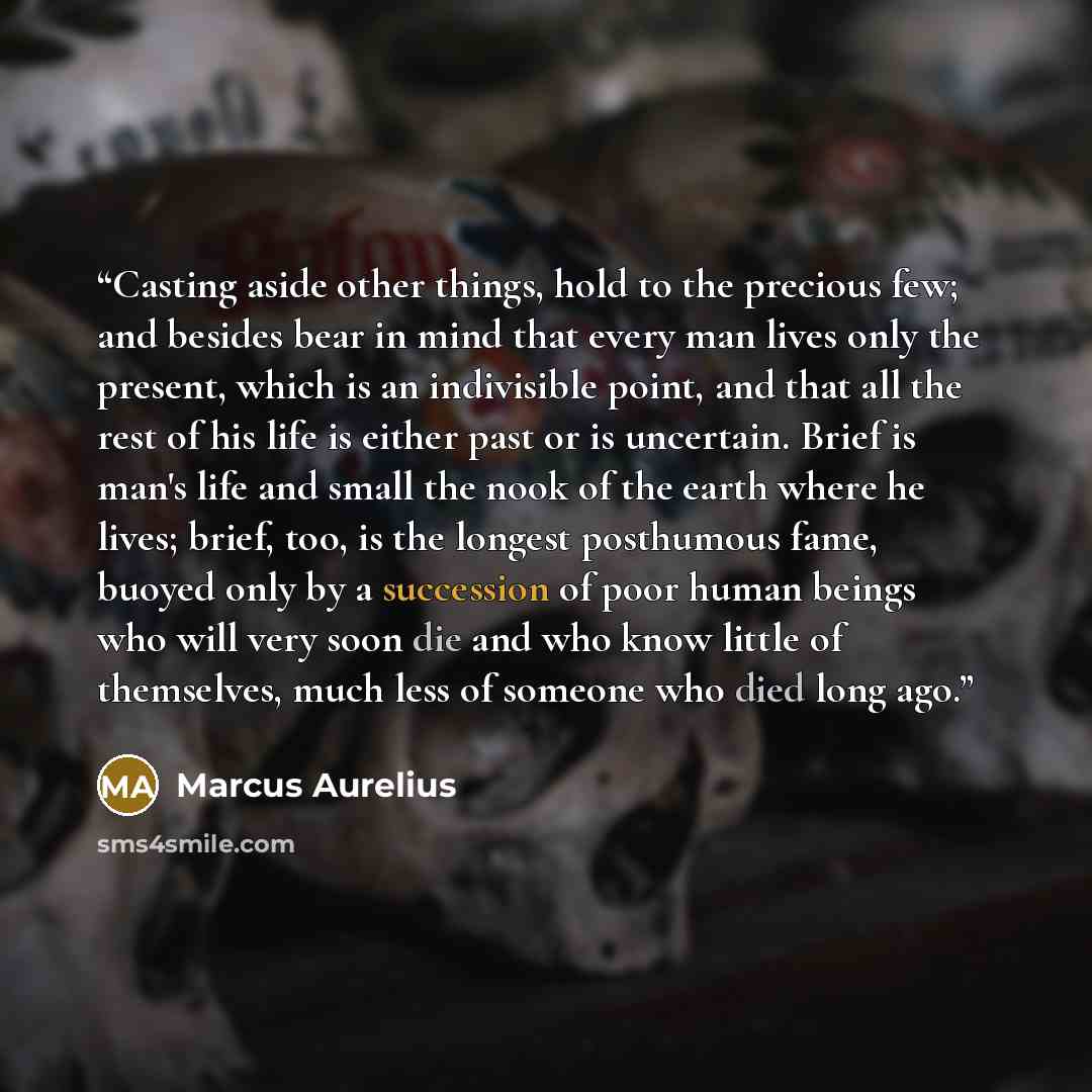 “Casting aside other things, hold to the precious few; and besides bear in mind that every man lives only the present, which is an indivisible point, and that all the rest of his life is either past or is uncertain. Brief is man's life and small the nook of the earth where he lives; brief, too, is…” quote by Marcus Aurelius