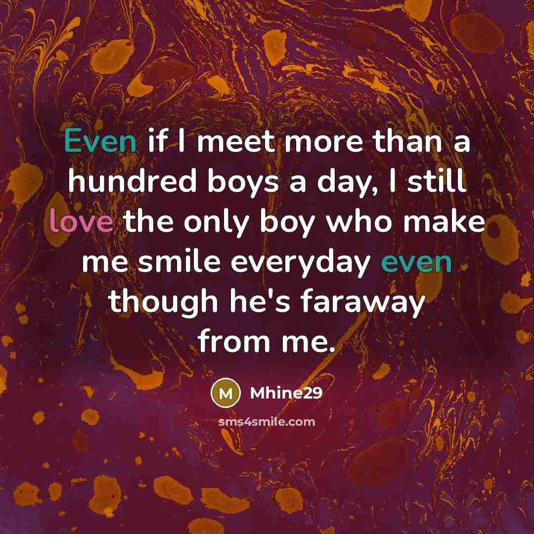 “Even if I meet more than a hundred boys a day, I still love the only boy who make me smile everyday even though he's faraway from me.” quote by Mhine29