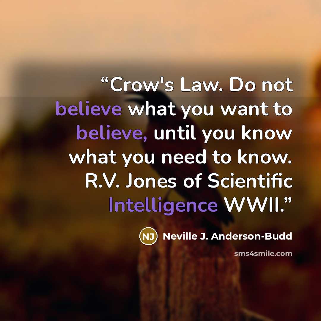 “Crow's Law. Do not believe what you want to believe, until you know what you need to know. R.V. Jones of Scientific Intelligence WWII.” quote by Neville J. Anderson-Budd