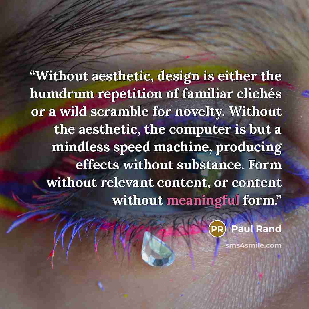 “Without aesthetic, design is either the humdrum repetition of familiar clichés or a wild scramble for novelty. Without the aesthetic, the computer is but a mindless speed machine, producing effects without substance. Form without relevant content, or content without meaningful form.” quote by Paul Rand