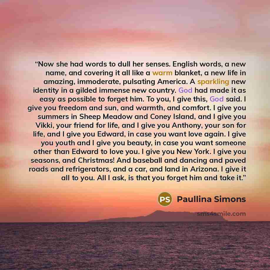“Now she had words to dull her senses. English words, a new name, and covering it all like a warm blanket, a new life in amazing, immoderate, pulsating America. A sparkling new identity in a gilded immense new country. God had made it as easy as possible to forget him. To you, I give this, God…” quote by Paullina Simons