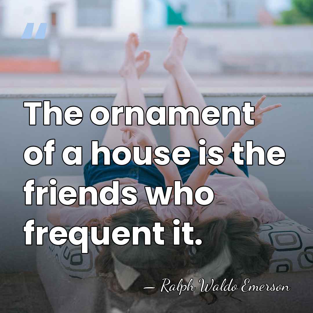 The ornament of a house is the friends who frequent it. - Ralph Waldo Emerson