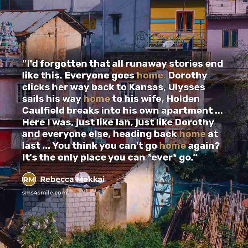 “I'd forgotten that all runaway stories end like this. Everyone goes home. Dorothy clicks her way back to Kansas, Ulysses sails his way home to his wife, Holden Caulfield breaks into his own apartment ... Here I was, just like Ian, just like Dorothy and everyone else, heading back home at last…” quote by Rebecca Makkai