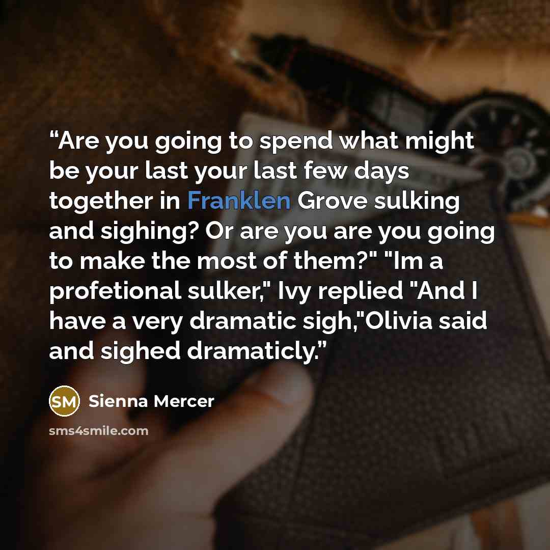 “Are you going to spend what might be your last your last few days together in Franklen Grove sulking and sighing? Or are you are you going to make the most of them?" "Im a profetional sulker," Ivy replied "And I have a very dramatic sigh,"Olivia said and sighed dramaticly.” quote by Sienna Mercer