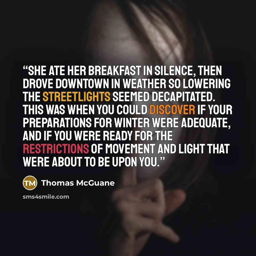 “She ate her breakfast in silence, then drove downtown in weather so lowering the streetlights seemed decapitated. This was when you could discover if your preparations for winter were adequate, and if you were ready for the restrictions of movement and light that were about to be upon you.” quote by Thomas McGuane