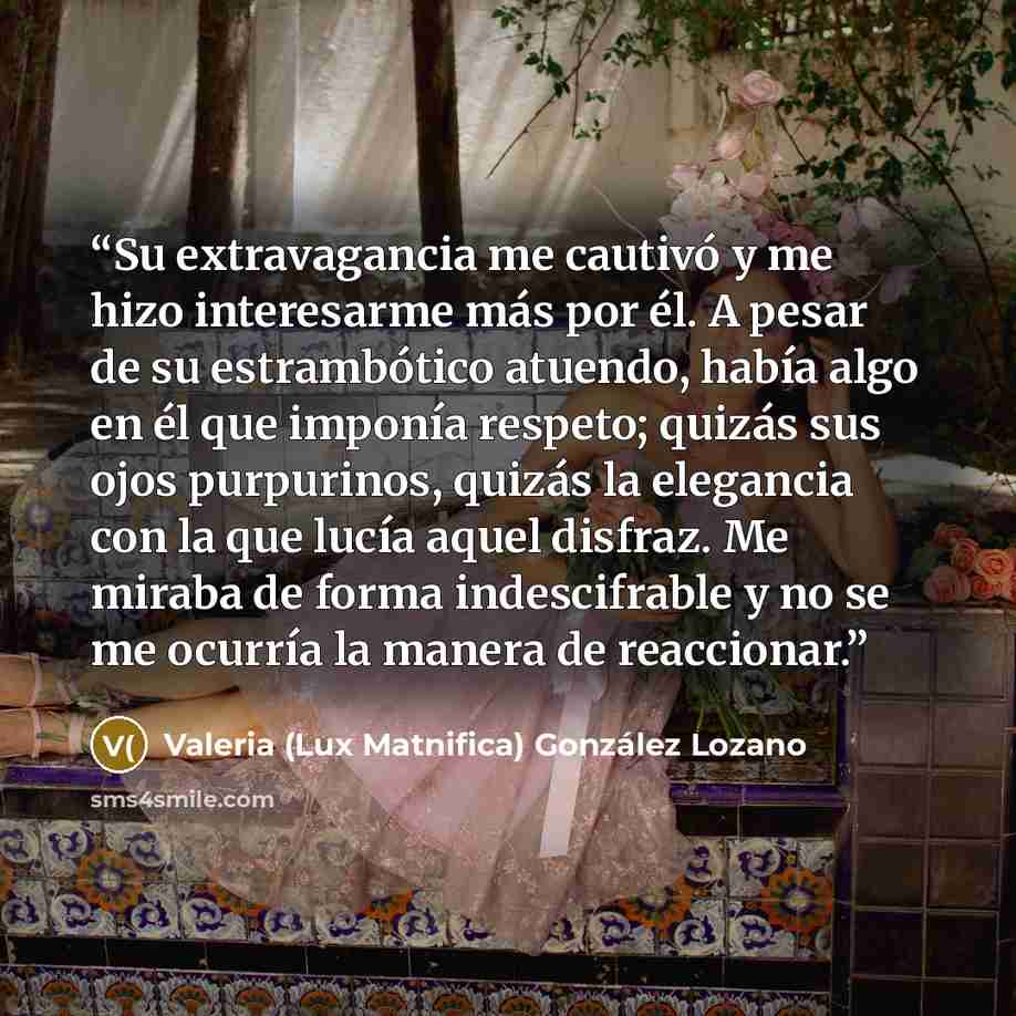 “Su extravagancia me cautivó y me hizo interesarme más por él. A pesar de su estrambótico atuendo, había algo en él que imponía respeto; quizás sus ojos purpurinos, quizás la elegancia con la que lucía aquel disfraz. Me miraba de forma indescifrable y no se me ocurría la manera de reaccionar.” quote by Valeria (Lux Matnifica) González Lozano