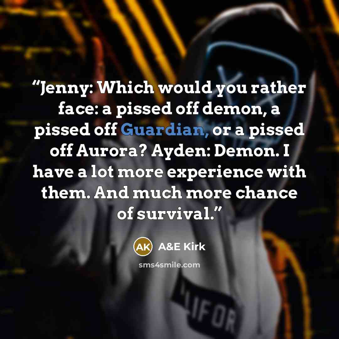 “Jenny: Which would you rather face: a pissed off demon, a pissed off Guardian, or a pissed off Aurora? Ayden: Demon. I have a lot more experience with them. And much more chance of survival.” quote by A&E Kirk