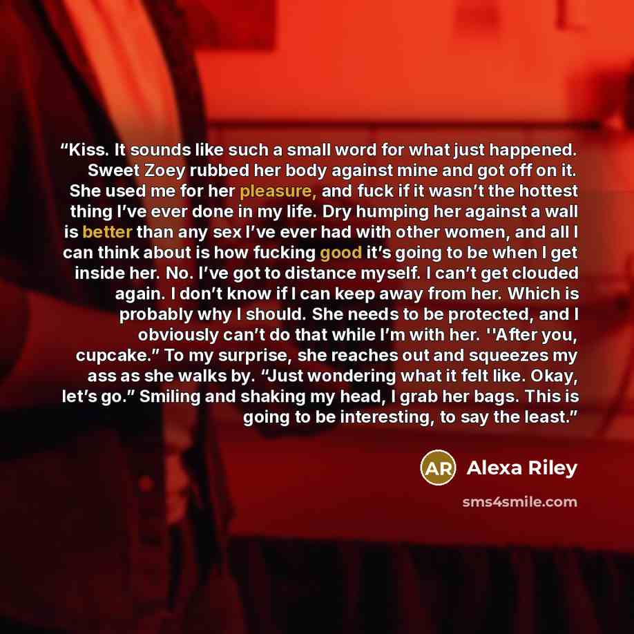 “Kiss. It sounds like such a small word for what just happened. Sweet Zoey rubbed her body against mine and got off on it. She used me for her pleasure, and fuck if it wasn’t the hottest thing I’ve ever done in my life. Dry humping her against a wall is better than any sex I’ve ever had with other…” quote by Alexa Riley