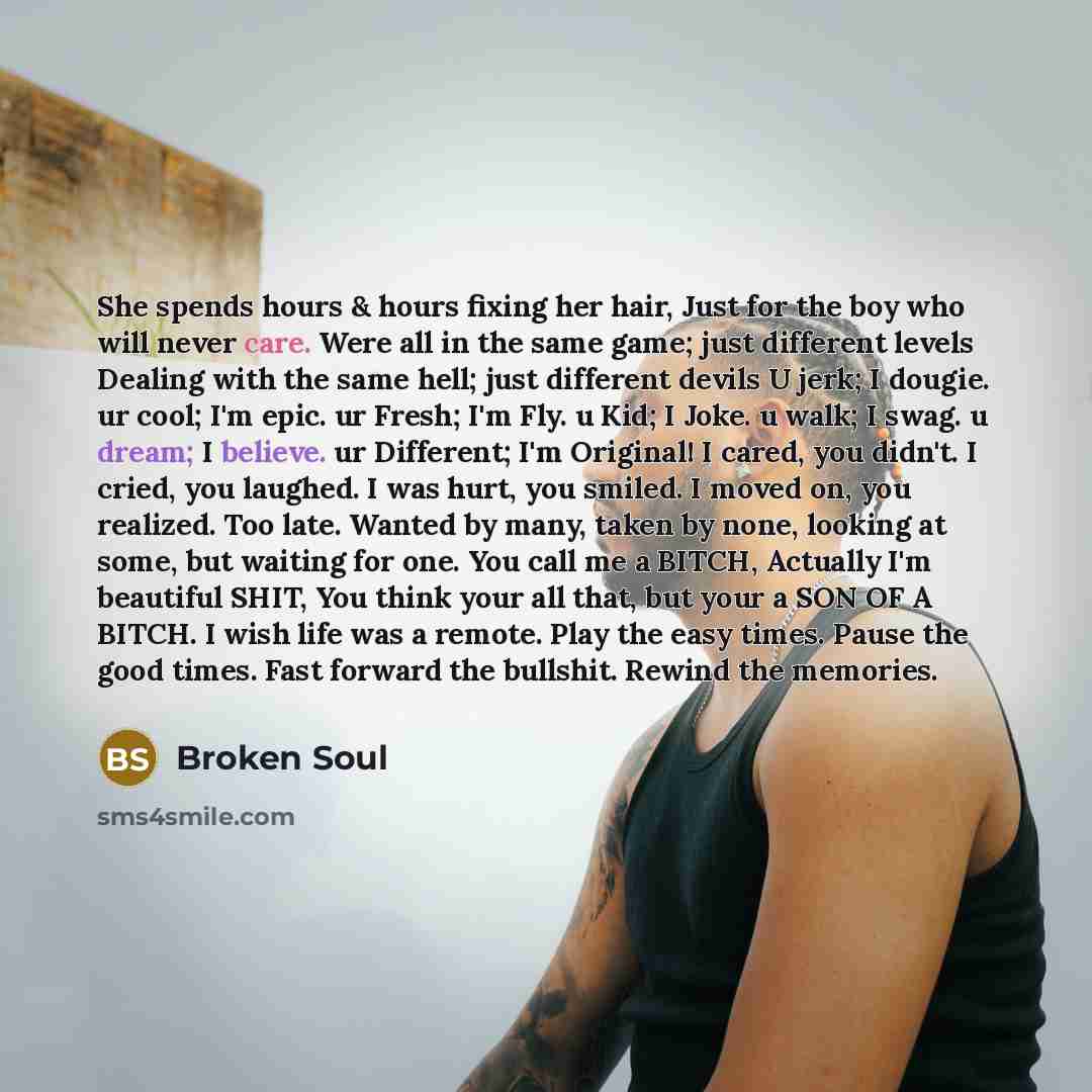 “She spends hours & hours fixing her hair, Just for the boy who will never care. Were all in the same game; just different levels Dealing with the same hell; just different devils U jerk; I dougie. ur cool; I'm epic. ur Fresh; I'm Fly. u Kid; I Joke. u walk; I swag. u dream; I believe. ur…” quote by Broken Soul
