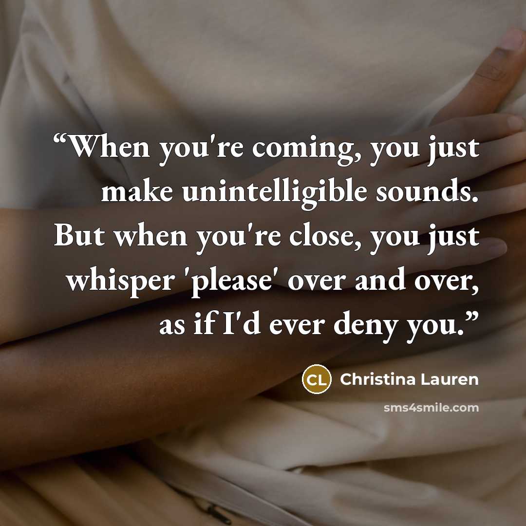 “When you're coming, you just make unintelligible sounds. But when you're close, you just whisper 'please' over and over, as if I'd ever deny you.” quote by Christina Lauren