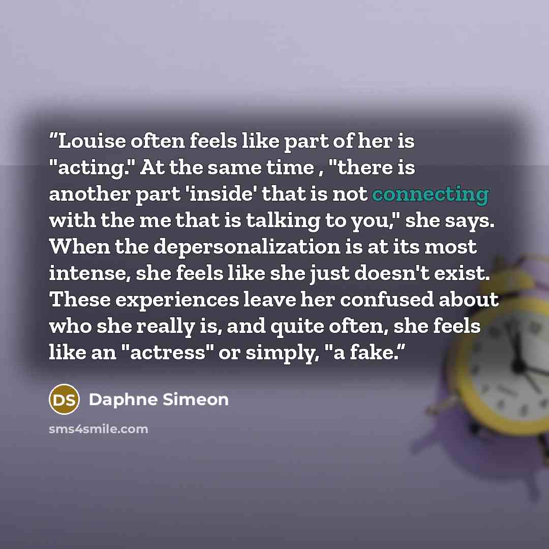“Louise often feels like part of her is "acting." At the same time , "there is another part 'inside' that is not connecting with the me that is talking to you," she says. When the depersonalization is at its most intense, she feels like she just doesn't exist. These experiences leave her confused…” quote by Daphne Simeon