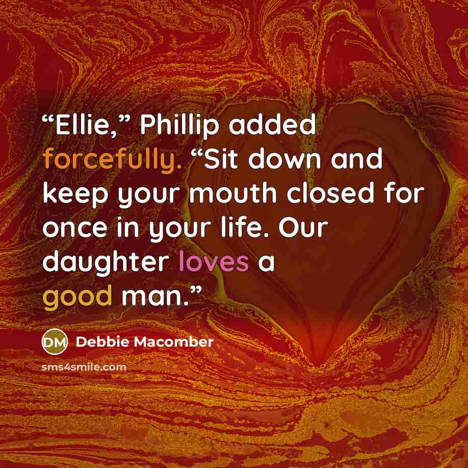 “Ellie,” Phillip added forcefully. “Sit down and keep your mouth closed for once in your life. Our daughter loves a good man.” quote by Debbie Macomber