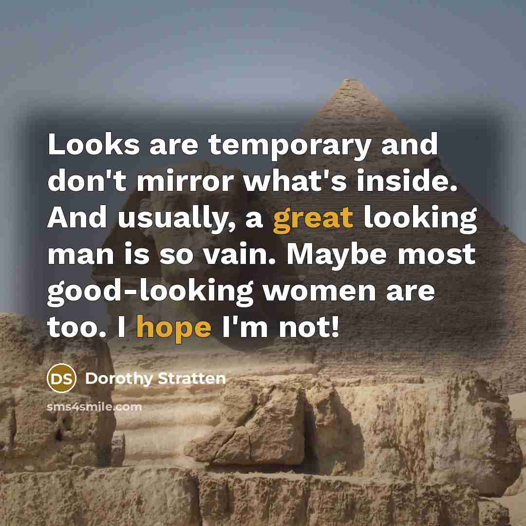 “Looks are temporary and don't mirror what's inside. And usually, a great looking man is so vain. Maybe most good-looking women are too. I hope I'm not!” quote by Dorothy Stratten