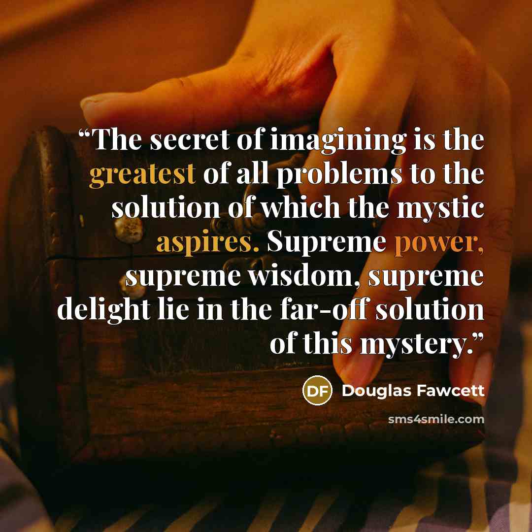 “The secret of imagining is the greatest of all problems to the solution of which the mystic aspires. Supreme power, supreme wisdom, supreme delight lie in the far-off solution of this mystery.” quote by Douglas Fawcett