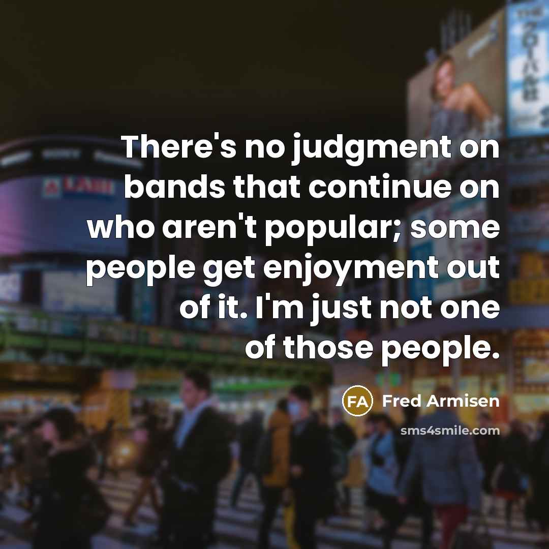 “There's no judgment on bands that continue on who aren't popular; some people get enjoyment out of it. I'm just not one of those people.” quote by Fred Armisen