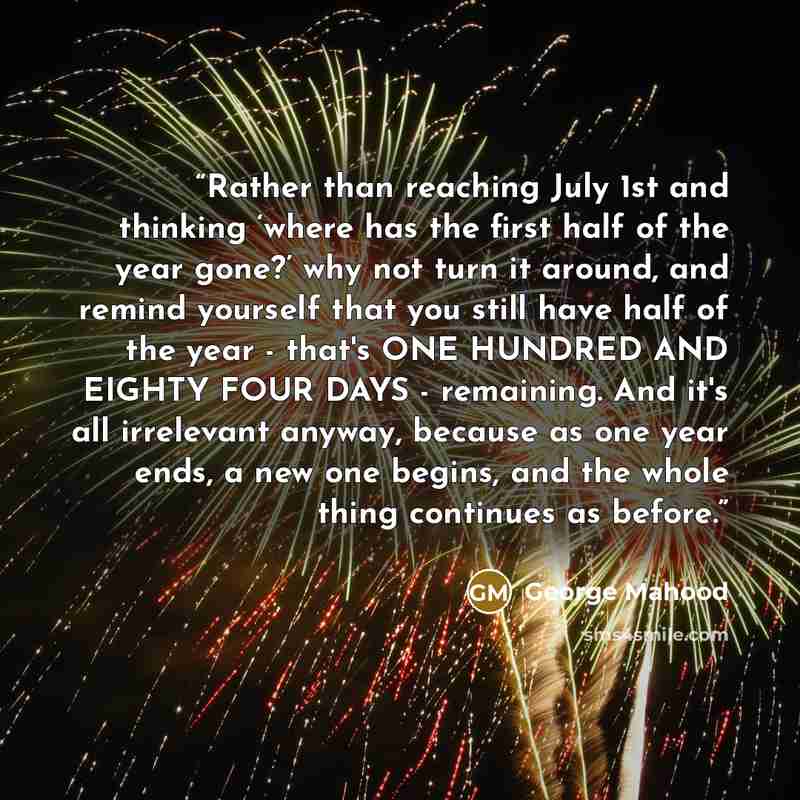 “Rather than reaching July 1st and thinking ‘where has the first half of the year gone?’ why not turn it around, and remind yourself that you still have half of the year - that's ONE HUNDRED AND EIGHTY FOUR DAYS - remaining. And it's all irrelevant anyway, because as one year ends, a new one…” quote by George Mahood