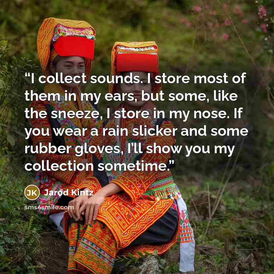 “I collect sounds. I store most of them in my ears, but some, like the sneeze, I store in my nose. If you wear a rain slicker and some rubber gloves, I’ll show you my collection sometime.” quote by Jarod Kintz