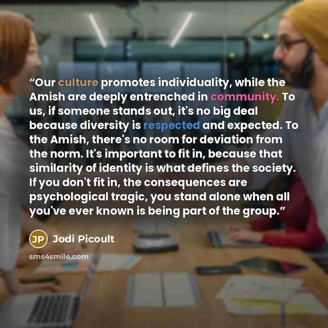 “Our culture promotes individuality, while the Amish are deeply entrenched in community. To us, if someone stands out, it's no big deal because diversity is respected and expected. To the Amish, there's no room for deviation from the norm. It's important to fit in, because that similarity of…” quote by Jodi Picoult
