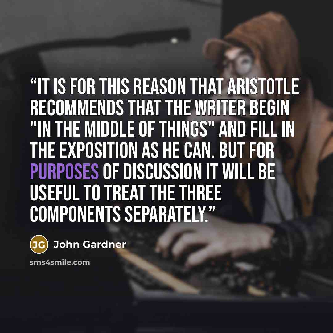 “It is for this reason that Aristotle recommends that the writer begin "in the middle of things" and fill in the exposition as he can. But for purposes of discussion it will be useful to treat the three components separately.” quote by John Gardner