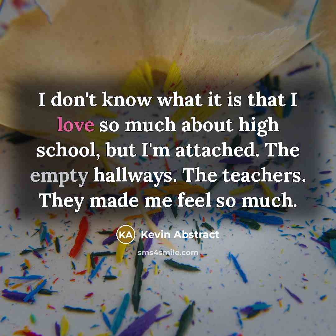 “I don't know what it is that I love so much about high school, but I'm attached. The empty hallways. The teachers. They made me feel so much.” quote by Kevin Abstract