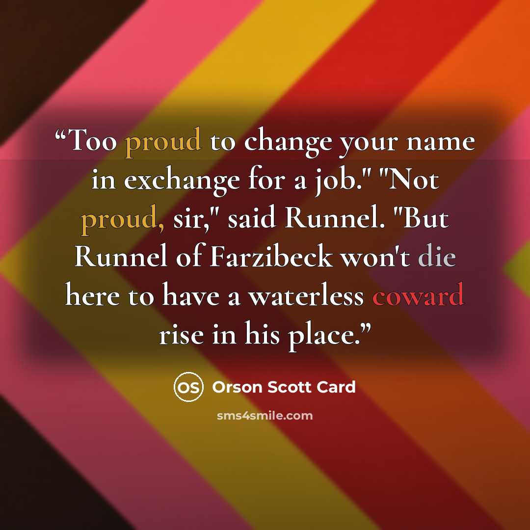 “Too proud to change your name in exchange for a job." "Not proud, sir," said Runnel. "But Runnel of Farzibeck won't die here to have a waterless coward rise in his place.” quote by Orson Scott Card