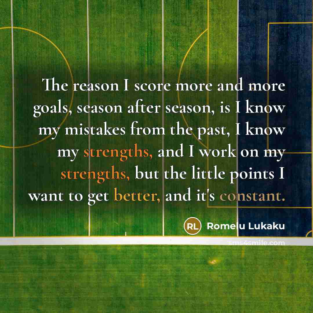 “The reason I score more and more goals, season after season, is I know my mistakes from the past, I know my strengths, and I work on my strengths, but the little points I want to get better, and it's constant.” quote by Romelu Lukaku