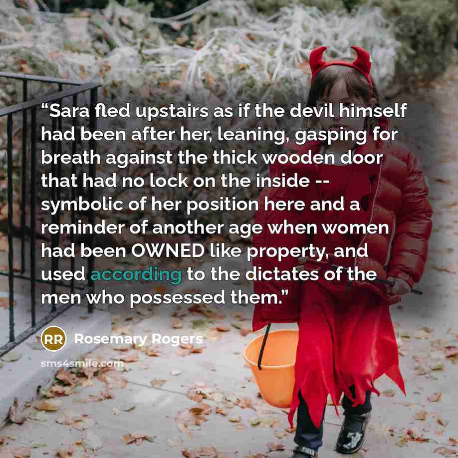 “Sara fled upstairs as if the devil himself had been after her, leaning, gasping for breath against the thick wooden door that had no lock on the inside -- symbolic of her position here and a reminder of another age when women had been OWNED like property, and used according to the dictates of the…” quote by Rosemary Rogers