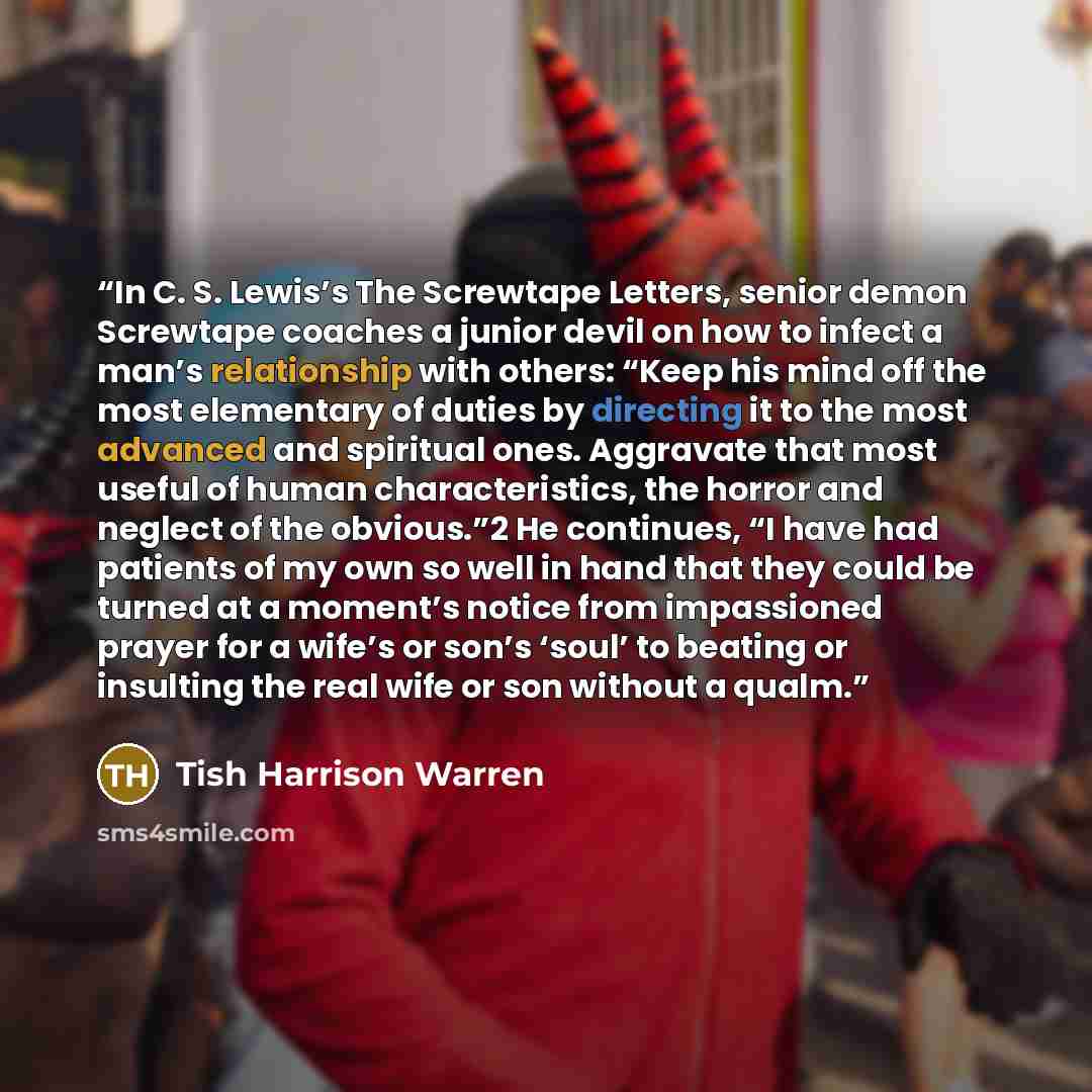 “In C. S. Lewis’s The Screwtape Letters, senior demon Screwtape coaches a junior devil on how to infect a man’s relationship with others: “Keep his mind off the most elementary of duties by directing it to the most advanced and spiritual ones. Aggravate that most useful of human characteristics…” quote by Tish Harrison Warren
