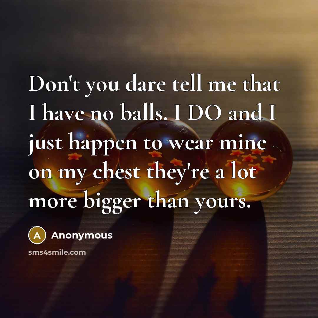 “Don't you dare tell me that I have no balls. I DO and I just happen to wear mine on my chest they're a lot more bigger than yours.” quote by Anonymous
