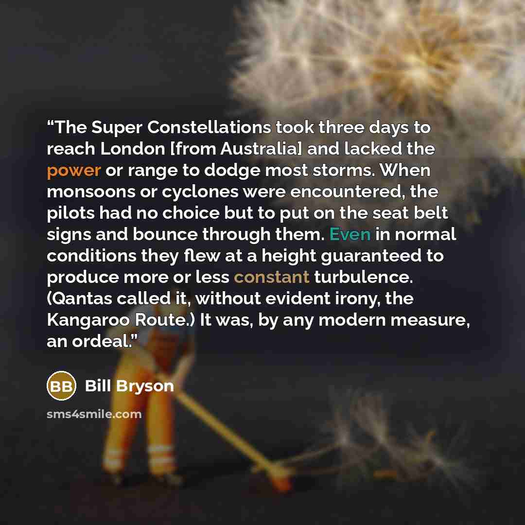 “The Super Constellations took three days to reach London [from Australia] and lacked the power or range to dodge most storms. When monsoons or cyclones were encountered, the pilots had no choice but to put on the seat belt signs and bounce through them. Even in normal conditions they flew at a…” quote by Bill Bryson