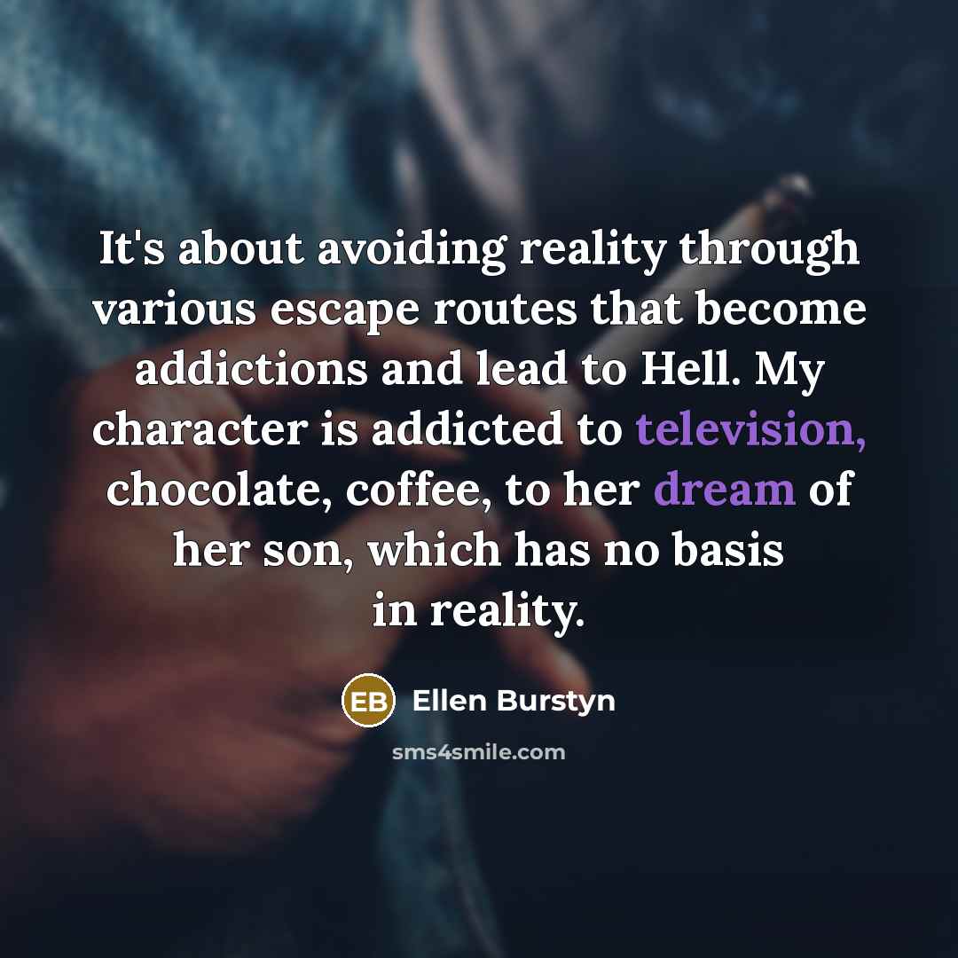 “It's about avoiding reality through various escape routes that become addictions and lead to Hell. My character is addicted to television, chocolate, coffee, to her dream of her son, which has no basis in reality.” quote by Ellen Burstyn