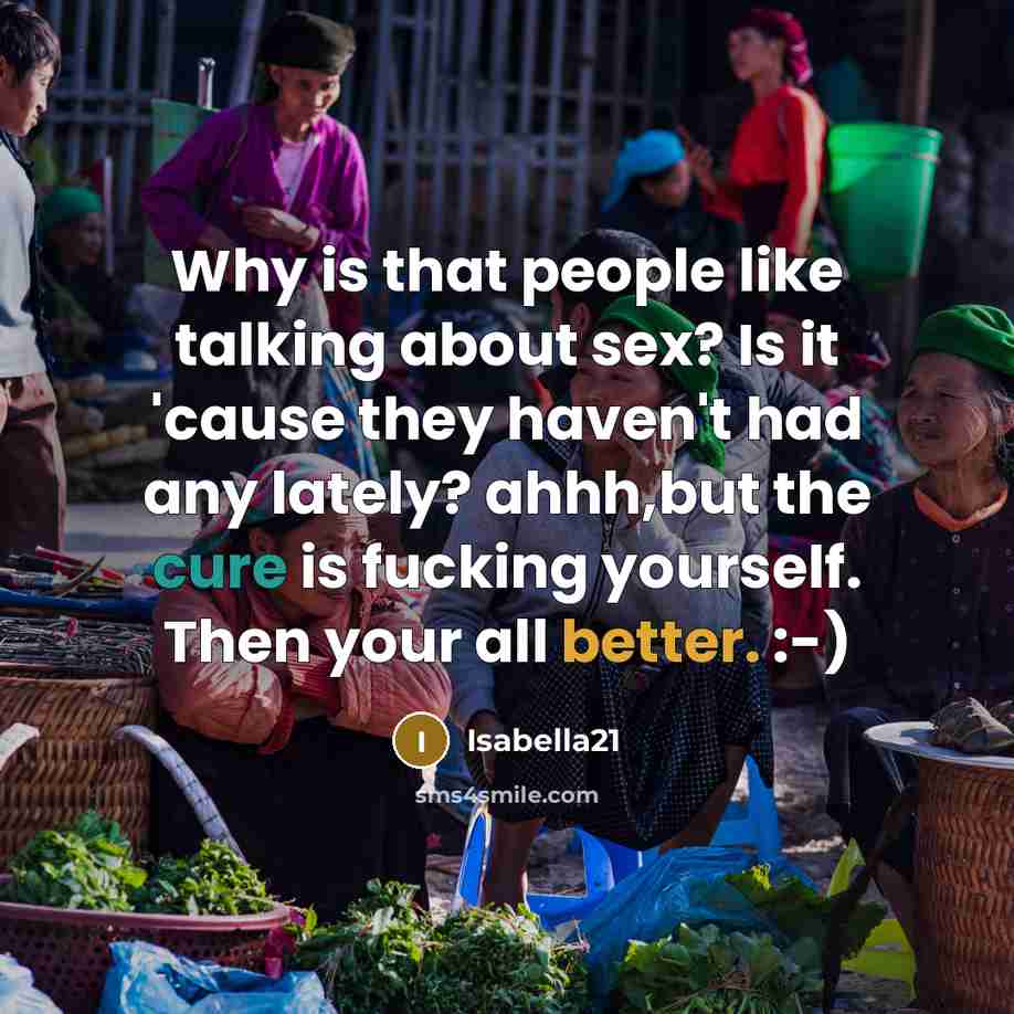 “Why is that people like talking about sex? Is it 'cause they haven't had any lately? ahhh,but the cure is fucking yourself. Then your all better. :-)” quote by Isabella21