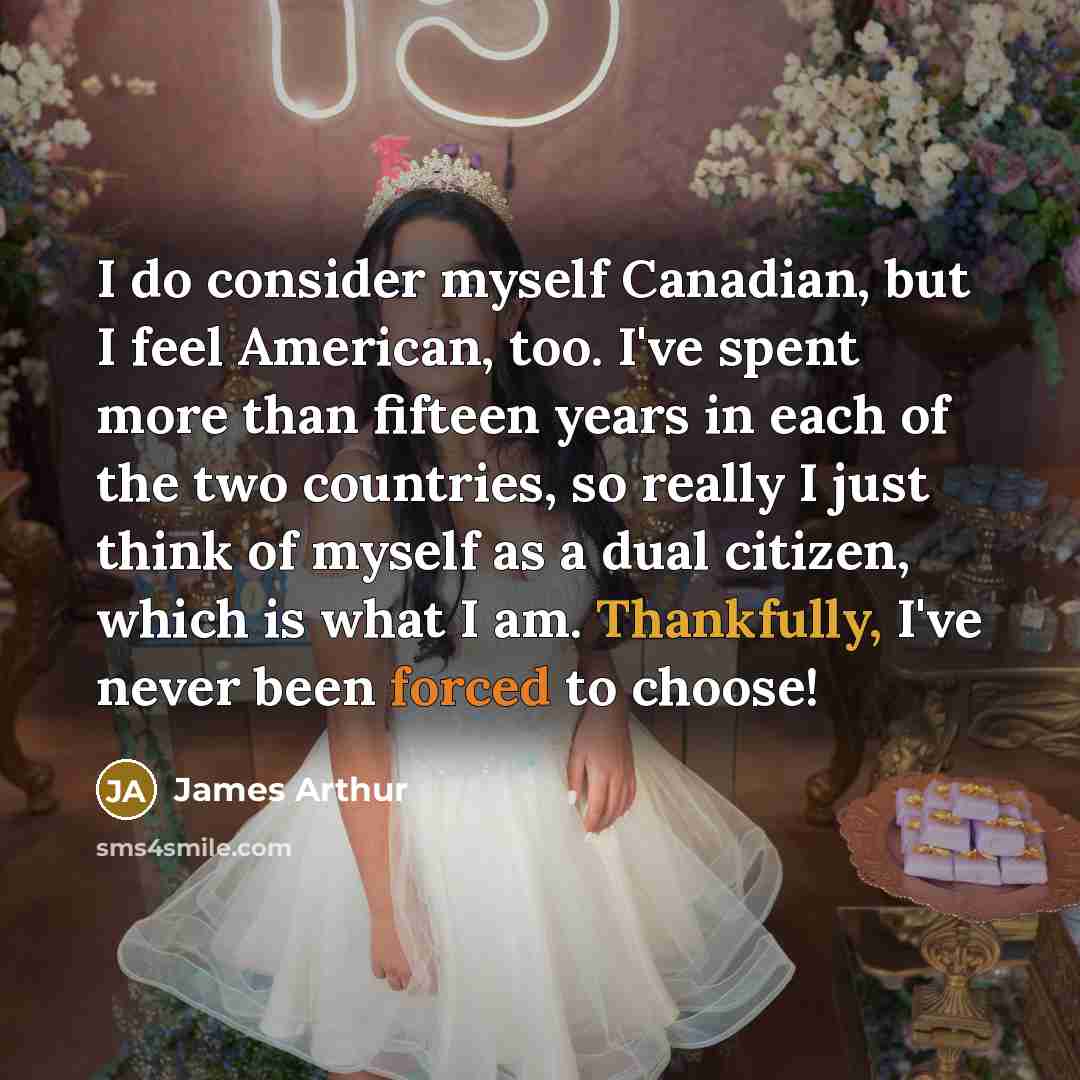 “I do consider myself Canadian, but I feel American, too. I've spent more than fifteen years in each of the two countries, so really I just think of myself as a dual citizen, which is what I am. Thankfully, I've never been forced to choose!” quote by James Arthur